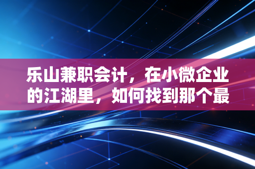 乐山兼职会计,在小微企业的江湖里,如何找到那个最懂你的账房先生?
