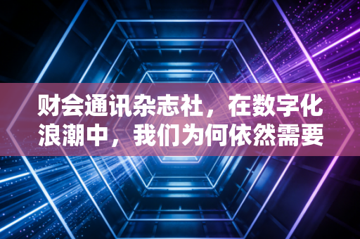 财会通讯杂志社,在数字化浪潮中,我们为何依然需要深度阅读与专业坚守