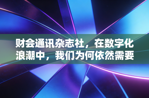 财会通讯杂志社,在数字化浪潮中,我们为何依然需要深度阅读与专业坚守