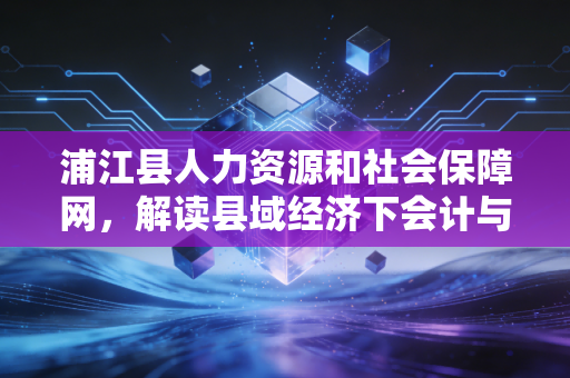 浦江县人力资源和社会保障网，解读县域经济下会计与审计人才的职业密码
