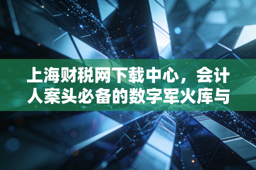 上海财税网下载中心,会计人案头必备的数字军火库与避坑指南