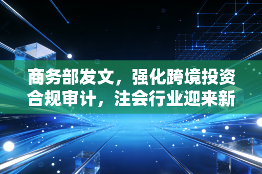 商务部发文,强化跨境投资合规审计,注会行业迎来新一轮大考与机遇