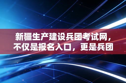 新疆生产建设兵团考试网,不仅是报名入口,更是兵团人职业进阶的精神哨所