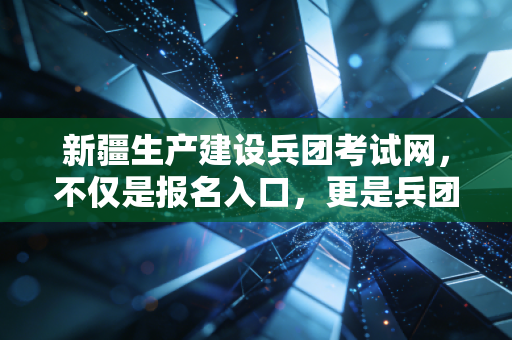 新疆生产建设兵团考试网,不仅是报名入口,更是兵团人职业进阶的精神哨所
