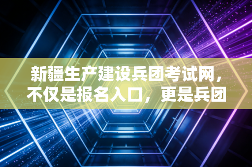 新疆生产建设兵团考试网，不仅是报名入口，更是兵团人职业进阶的精神哨所