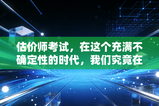 估价师考试，在这个充满不确定性的时代，我们究竟在评估什么？
