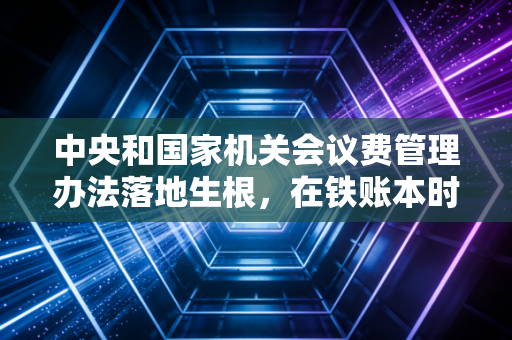 中央和国家机关会议费管理办法落地生根，在铁账本时代，我们该如何重新审视一场会议的价值？