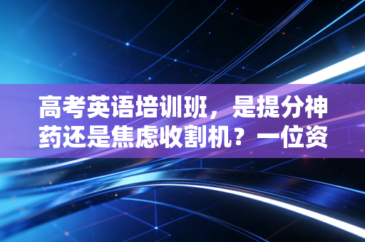 高考英语培训班,是提分神药还是焦虑收割机?一位资深行业观察者的深度剖析