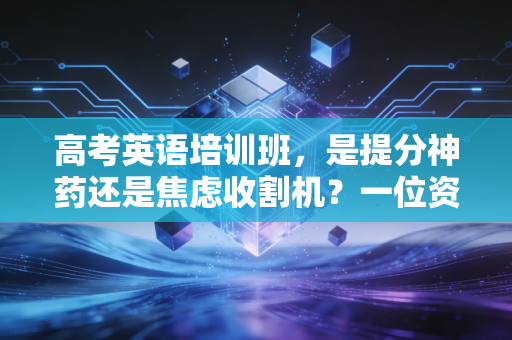 高考英语培训班,是提分神药还是焦虑收割机?一位资深行业观察者的深度剖析