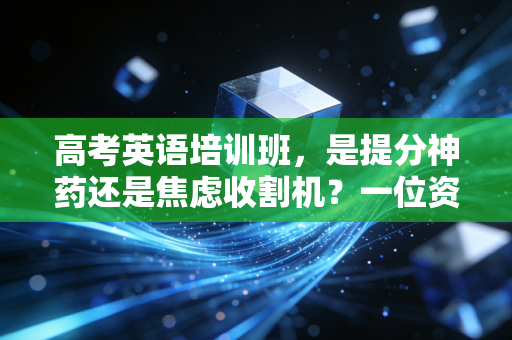 高考英语培训班，是提分神药还是焦虑收割机？一位资深行业观察者的深度剖析