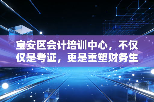 宝安区会计培训中心,不仅仅是考证,更是重塑财务生涯的关键一步