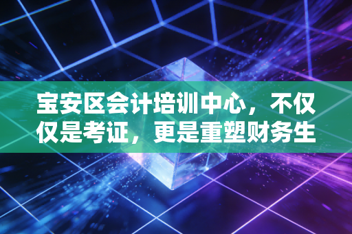 宝安区会计培训中心,不仅仅是考证,更是重塑财务生涯的关键一步