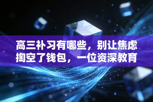 高三补习有哪些，别让焦虑掏空了钱包，一位资深教育观察者的深度复盘