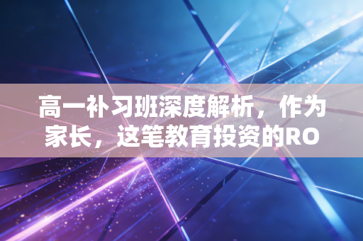 高一补习班深度解析,作为家长,这笔教育投资的ROI你真的算明白了吗?