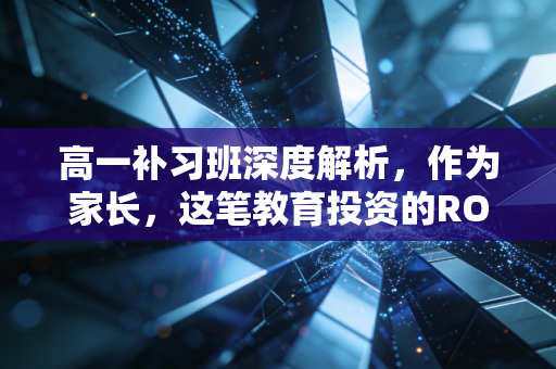 高一补习班深度解析，作为家长，这笔教育投资的ROI你真的算明白了吗？