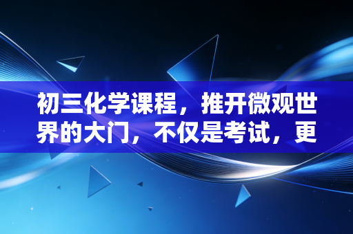 初三化学课程,推开微观世界的大门,不仅是考试,更是认知的重塑