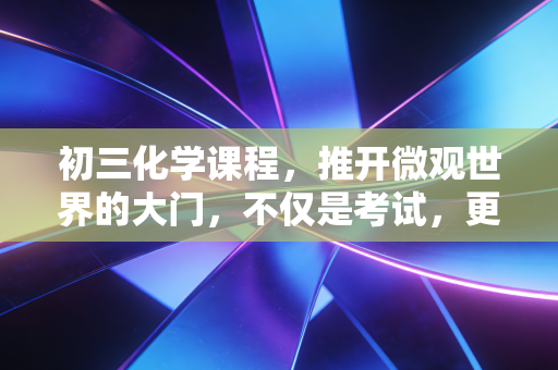 初三化学课程,推开微观世界的大门,不仅是考试,更是认知的重塑