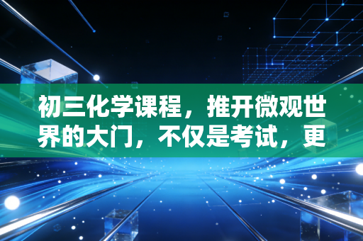 初三化学课程，推开微观世界的大门，不仅是考试，更是认知的重塑