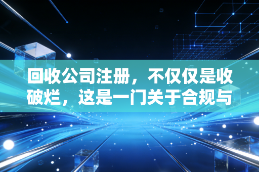回收公司注册,不仅仅是收破烂,这是一门关于合规与税务筹划的精细活