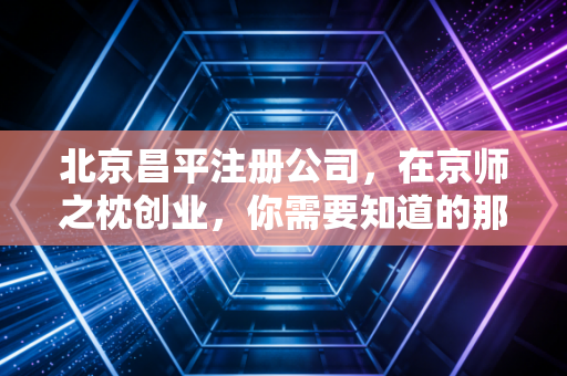 北京昌平注册公司,在京师之枕创业,你需要知道的那些坑与路