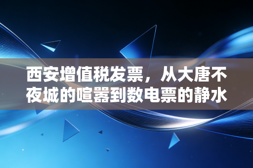 西安增值税发票,从大唐不夜城的喧嚣到数电票的静水深流,老板们必须看懂的生存法则
