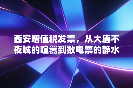 西安增值税发票,从大唐不夜城的喧嚣到数电票的静水深流,老板们必须看懂的生存法则