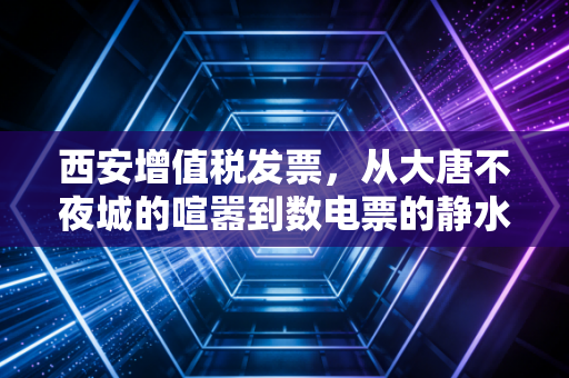 西安增值税发票，从大唐不夜城的喧嚣到数电票的静水深流，老板们必须看懂的生存法则
