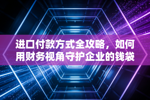 进口付款方式全攻略，如何用财务视角守护企业的钱袋子？