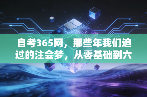自考365网,那些年我们追过的注会梦,从零基础到六科通关的硬核实录