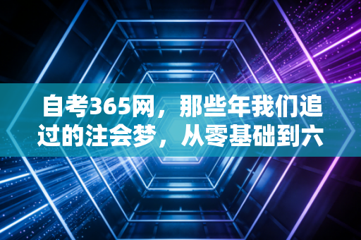自考365网，那些年我们追过的注会梦，从零基础到六科通关的硬核实录