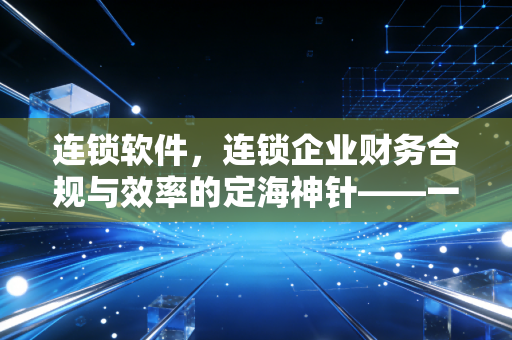 连锁软件,连锁企业财务合规与效率的定海神针——一位注会眼中的数字化生存