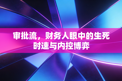 审批流,财务人眼中的生死时速与内控博弈