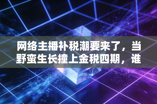 网络主播补税潮要来了，当野蛮生长撞上金税四期，谁还能独善其身？