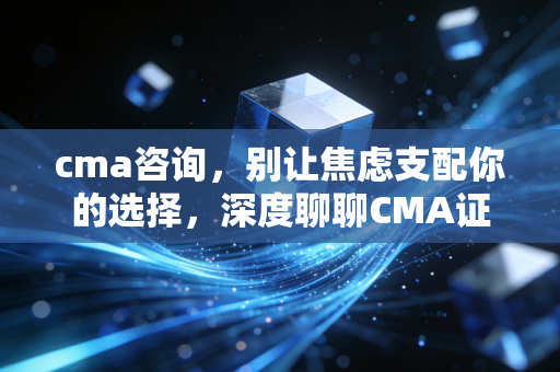 cma咨询,别让焦虑支配你的选择,深度聊聊CMA证书的真实价值与职业破局