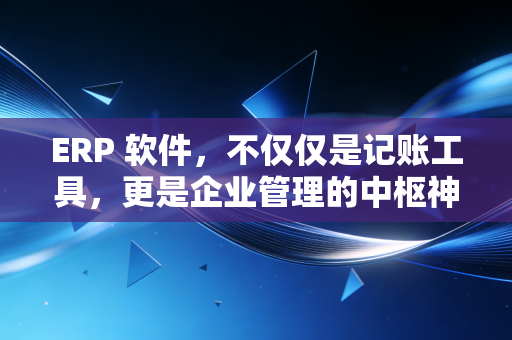 ERP 软件,不仅仅是记账工具,更是企业管理的中枢神经——一位注会眼中的数字化进阶之路
