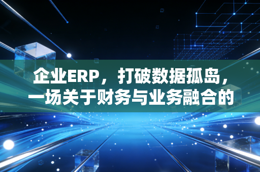 企业ERP，打破数据孤岛，一场关于财务与业务融合的深度修行