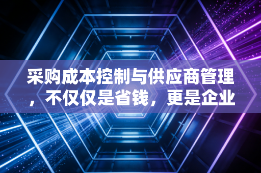 采购成本控制与供应商管理，不仅仅是省钱，更是企业利润的守护神