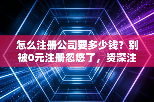 怎么注册公司要多少钱？别被0元注册忽悠了，资深注会给你算笔明白账