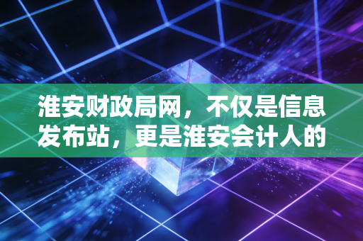 淮安财政局网,不仅是信息发布站,更是淮安会计人的职场摆渡人