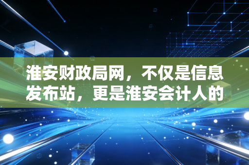 淮安财政局网,不仅是信息发布站,更是淮安会计人的职场摆渡人