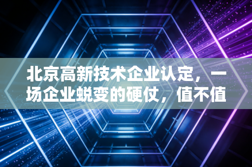 北京高新技术企业认定，一场企业蜕变的硬仗，值不值得打？