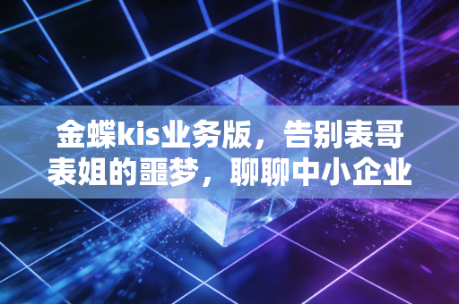 金蝶kis业务版，告别表哥表姐的噩梦，聊聊中小企业如何实现真正的业财一体化