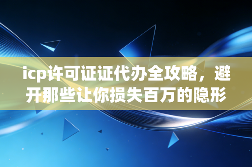 icp许可证证代办全攻略,避开那些让你损失百万的隐形坑