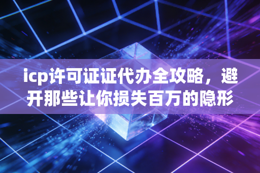 icp许可证证代办全攻略,避开那些让你损失百万的隐形坑