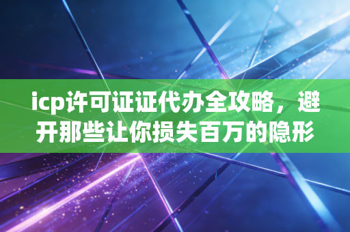 icp许可证证代办全攻略，避开那些让你损失百万的隐形坑