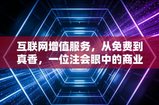 互联网增值服务,从免费到真香,一位注会眼中的商业变现与价值重构