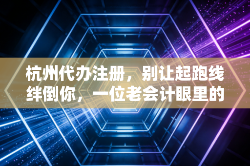 杭州代办注册，别让起跑线绊倒你，一位老会计眼里的创业避坑指南