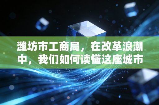 潍坊市工商局,在改革浪潮中,我们如何读懂这座城市的商业温度