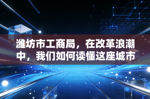 潍坊市工商局,在改革浪潮中,我们如何读懂这座城市的商业温度