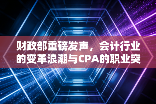 财政部重磅发声，会计行业的变革浪潮与CPA的职业突围